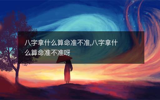 八字拿什么算命準(zhǔn)不準(zhǔn),八字拿什么算命準(zhǔn)不準(zhǔn)呀