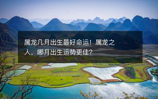 屬龍幾月出生最好命運！屬龍之人，哪月出生運勢更佳？