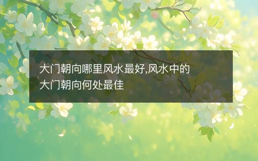 大門朝向哪里風(fēng)水最好,風(fēng)水中的大門朝向何處最佳